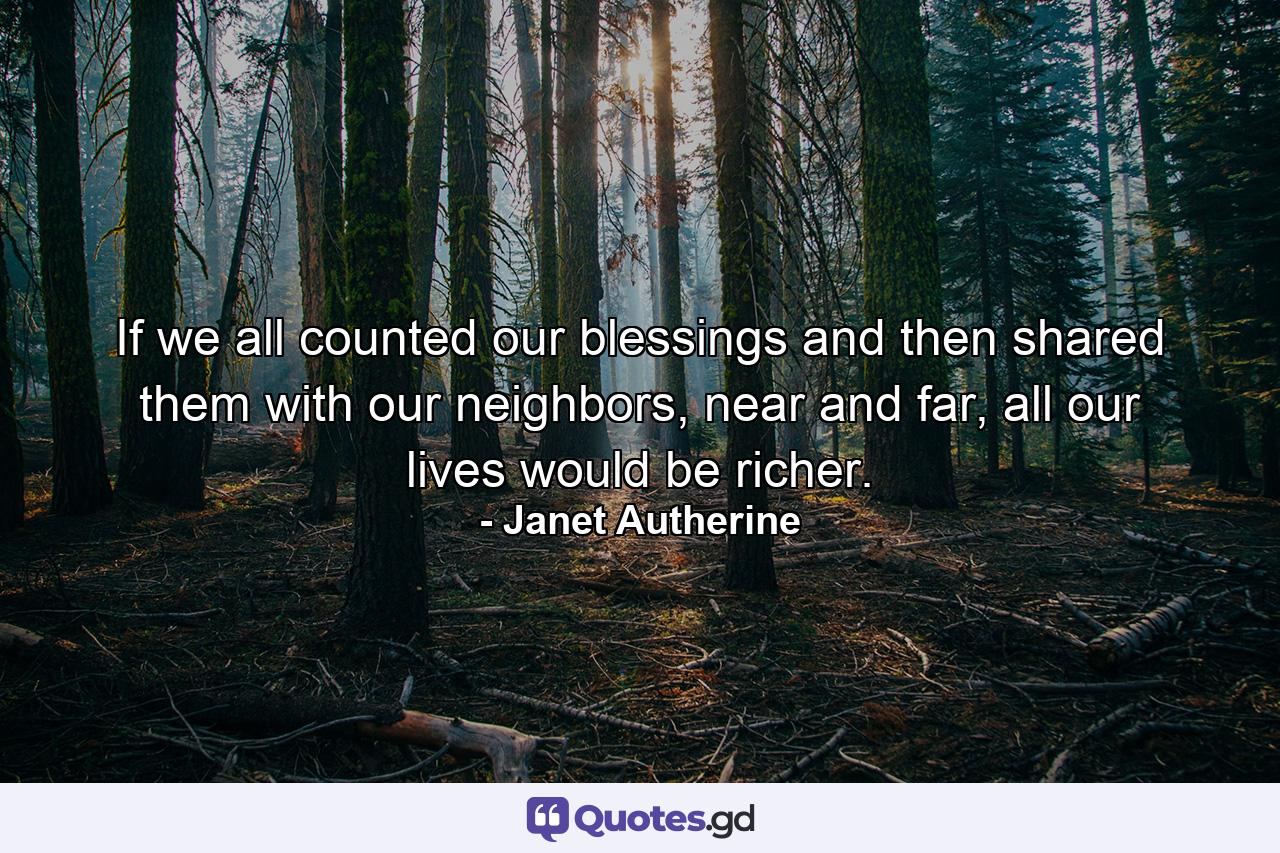 If we all counted our blessings and then shared them with our neighbors, near and far, all our lives would be richer. - Quote by Janet Autherine