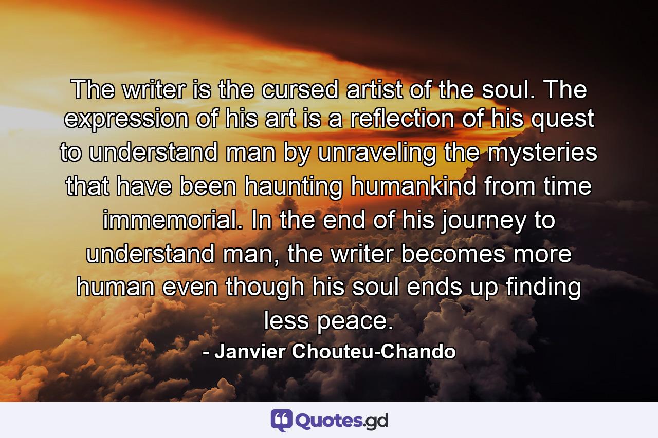 The writer is the cursed artist of the soul. The expression of his art is a reflection of his quest to understand man by unraveling the mysteries that have been haunting humankind from time immemorial. In the end of his journey to understand man, the writer becomes more human even though his soul ends up finding less peace. - Quote by Janvier Chouteu-Chando