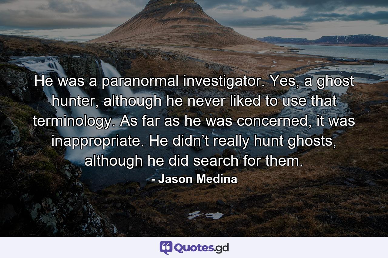 He was a paranormal investigator. Yes, a ghost hunter, although he never liked to use that terminology. As far as he was concerned, it was inappropriate. He didn’t really hunt ghosts, although he did search for them. - Quote by Jason Medina