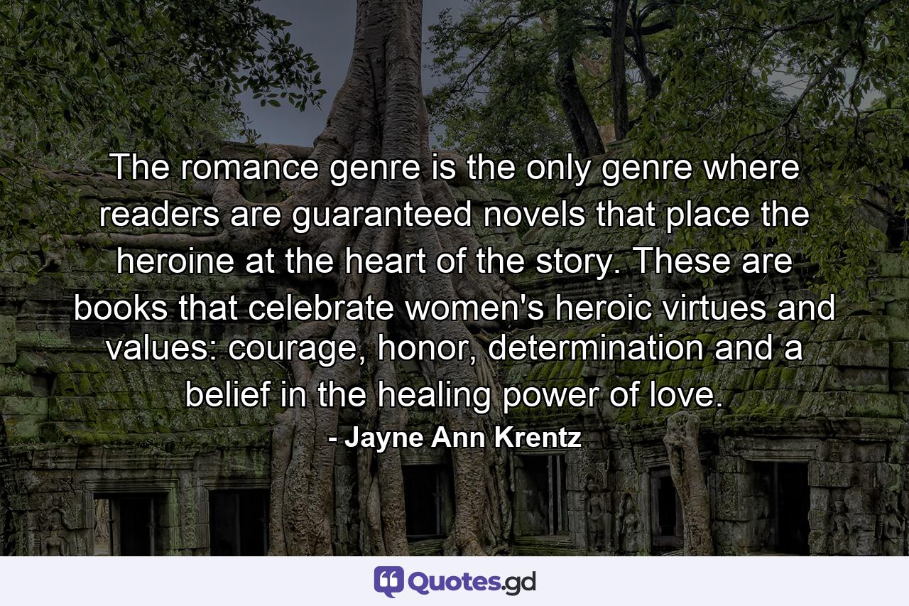 The romance genre is the only genre where readers are guaranteed novels that place the heroine at the heart of the story. These are books that celebrate women's heroic virtues and values: courage, honor, determination and a belief in the healing power of love. - Quote by Jayne Ann Krentz