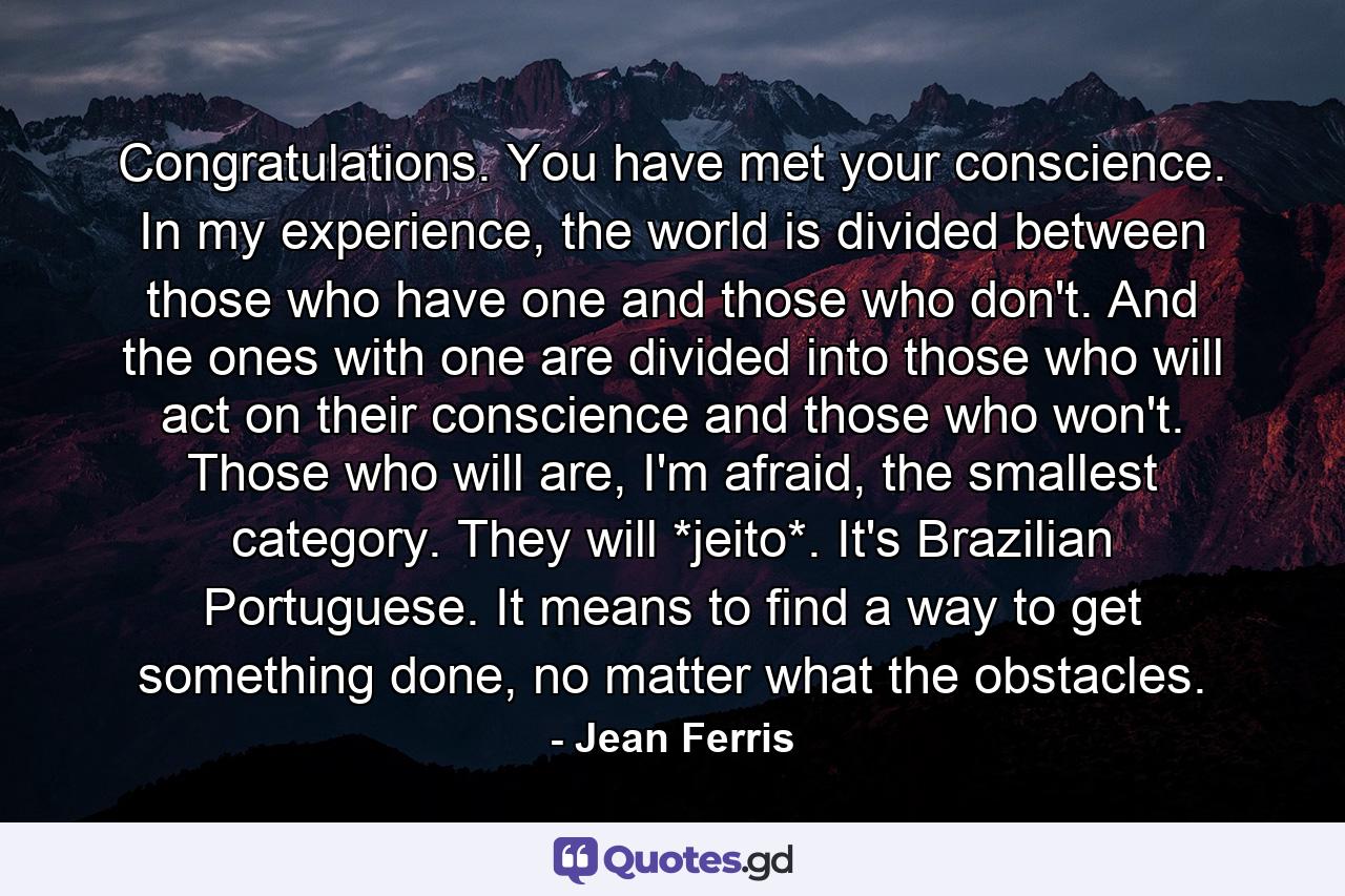 Congratulations. You have met your conscience. In my experience, the world is divided between those who have one and those who don't. And the ones with one are divided into those who will act on their conscience and those who won't. Those who will are, I'm afraid, the smallest category. They will *jeito*. It's Brazilian Portuguese. It means to find a way to get something done, no matter what the obstacles. - Quote by Jean Ferris