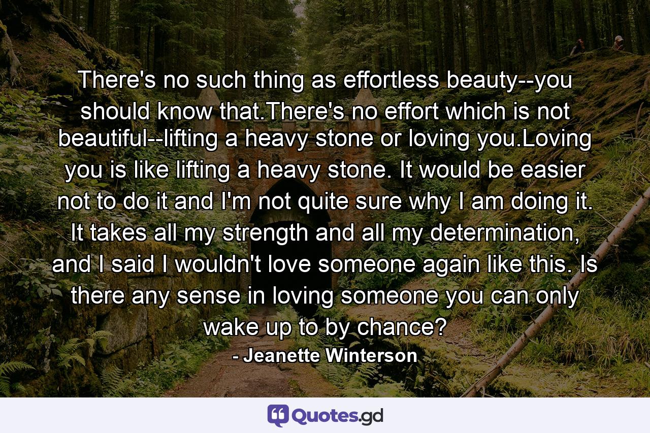 There's no such thing as effortless beauty--you should know that.There's no effort which is not beautiful--lifting a heavy stone or loving you.Loving you is like lifting a heavy stone. It would be easier not to do it and I'm not quite sure why I am doing it. It takes all my strength and all my determination, and I said I wouldn't love someone again like this. Is there any sense in loving someone you can only wake up to by chance? - Quote by Jeanette Winterson