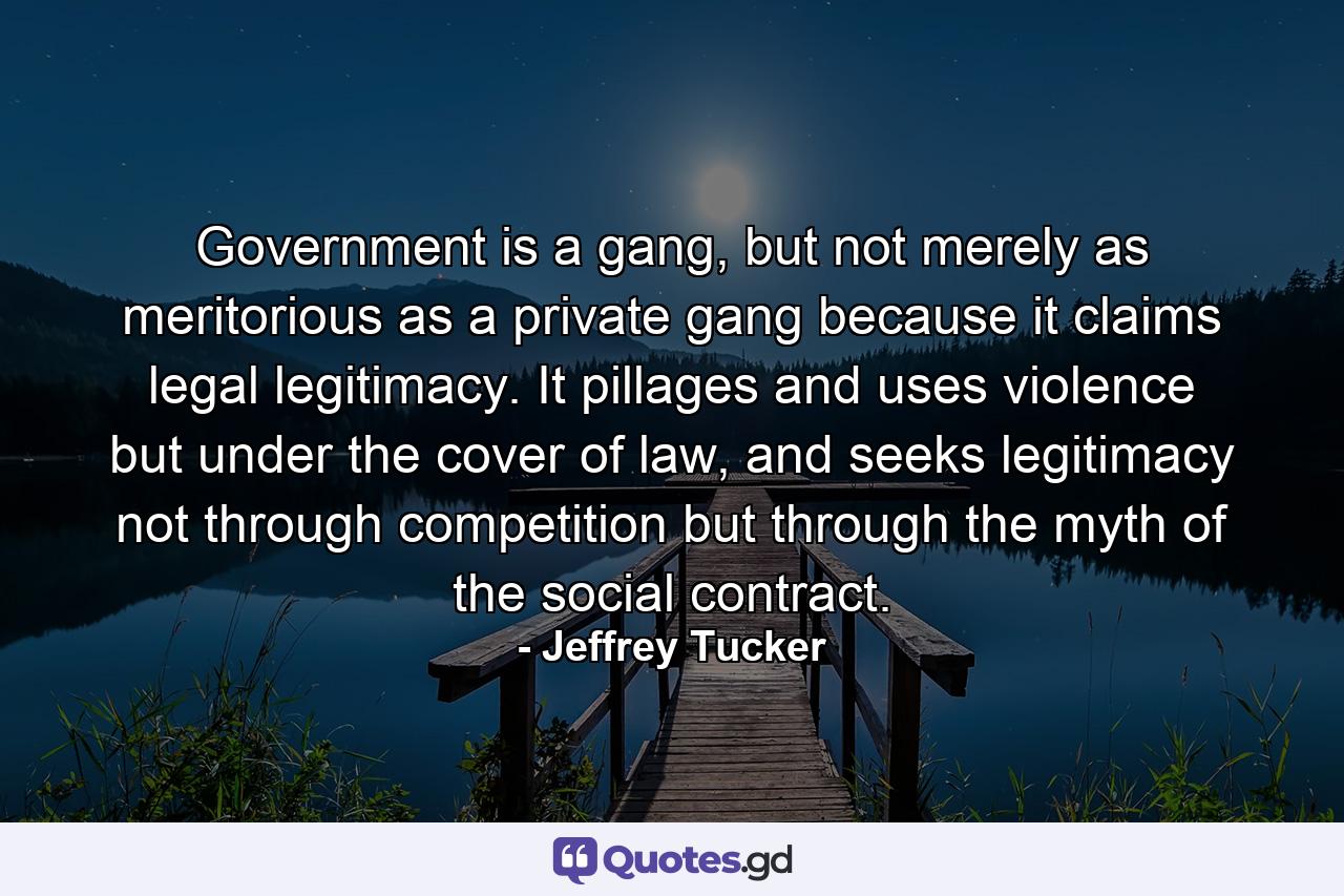 Government is a gang, but not merely as meritorious as a private gang because it claims legal legitimacy. It pillages and uses violence but under the cover of law, and seeks legitimacy not through competition but through the myth of the social contract. - Quote by Jeffrey Tucker