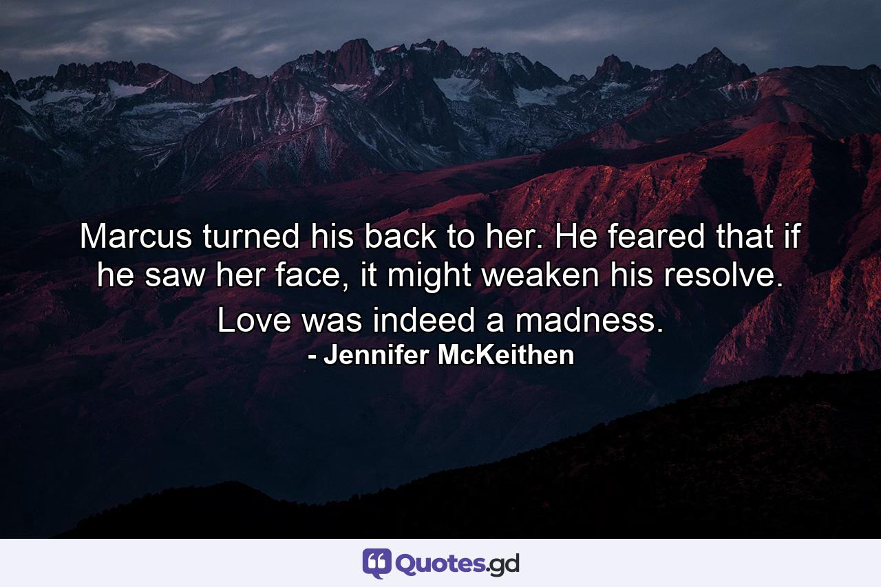 Marcus turned his back to her. He feared that if he saw her face, it might weaken his resolve. Love was indeed a madness. - Quote by Jennifer McKeithen