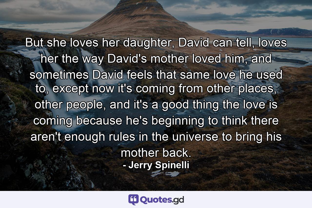 But she loves her daughter, David can tell, loves her the way David's mother loved him, and sometimes David feels that same love he used to, except now it's coming from other places, other people, and it's a good thing the love is coming because he's beginning to think there aren't enough rules in the universe to bring his mother back. - Quote by Jerry Spinelli