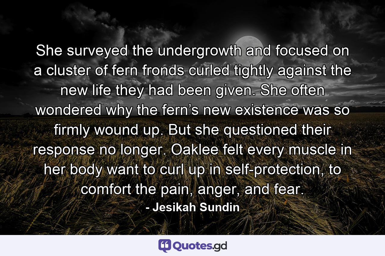 She surveyed the undergrowth and focused on a cluster of fern fronds curled tightly against the new life they had been given. She often wondered why the fern’s new existence was so firmly wound up. But she questioned their response no longer. Oaklee felt every muscle in her body want to curl up in self-protection, to comfort the pain, anger, and fear. - Quote by Jesikah Sundin