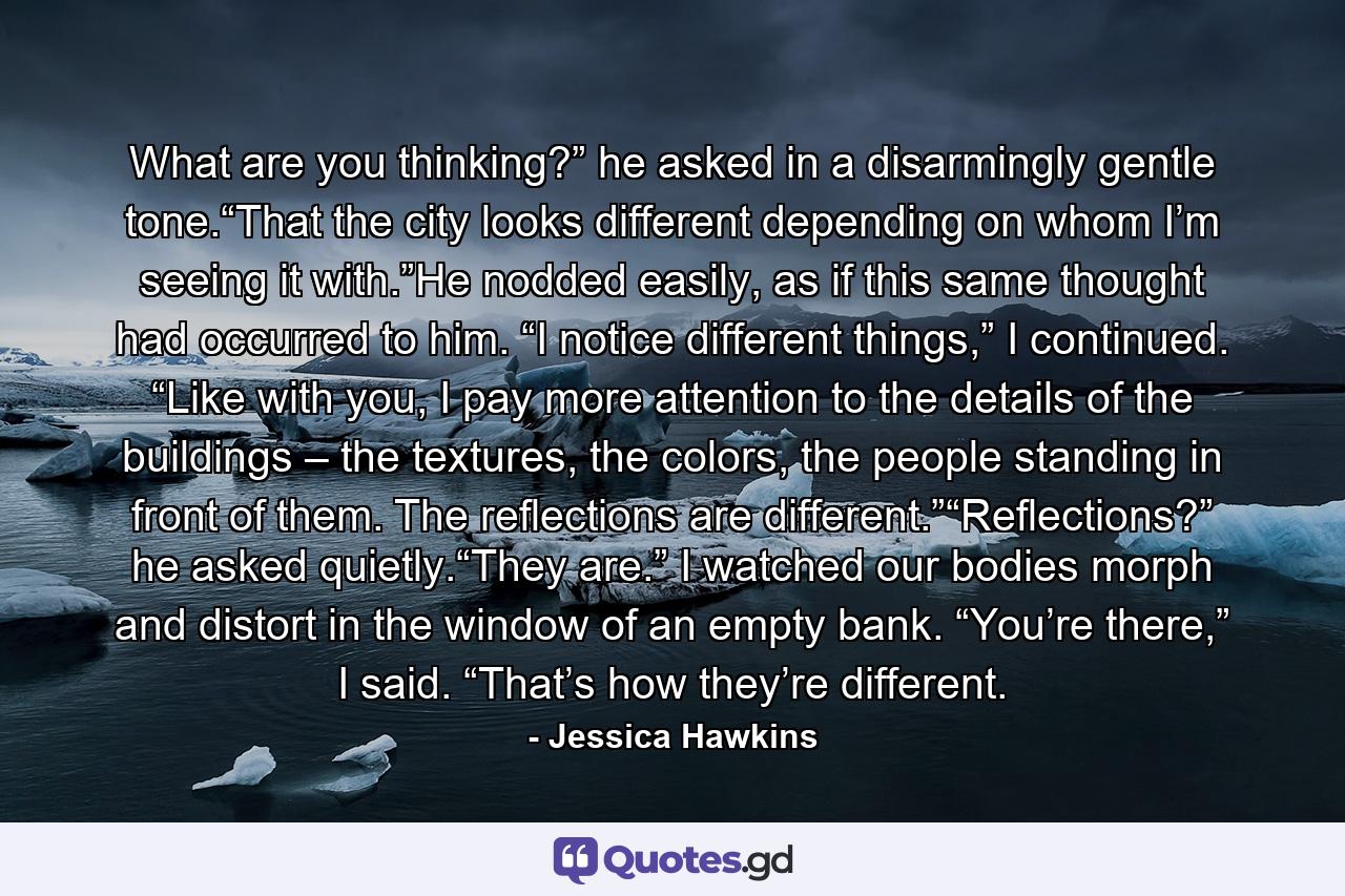 What are you thinking?” he asked in a disarmingly gentle tone.“That the city looks different depending on whom I’m seeing it with.”He nodded easily, as if this same thought had occurred to him. “I notice different things,” I continued. “Like with you, I pay more attention to the details of the buildings – the textures, the colors, the people standing in front of them. The reflections are different.”“Reflections?” he asked quietly.“They are.” I watched our bodies morph and distort in the window of an empty bank. “You’re there,” I said. “That’s how they’re different. - Quote by Jessica Hawkins