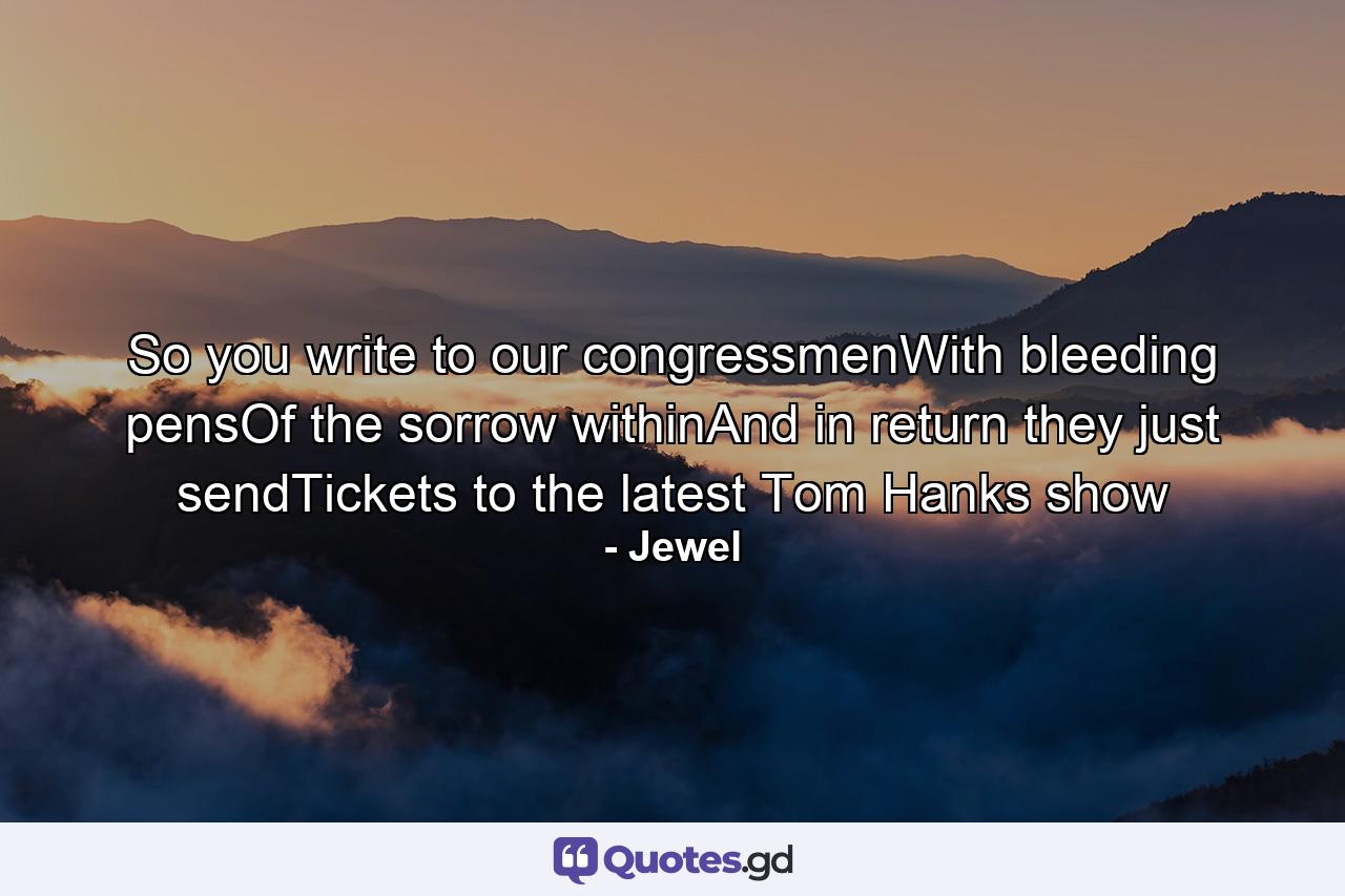 So you write to our congressmenWith bleeding pensOf the sorrow withinAnd in return they just sendTickets to the latest Tom Hanks show - Quote by Jewel