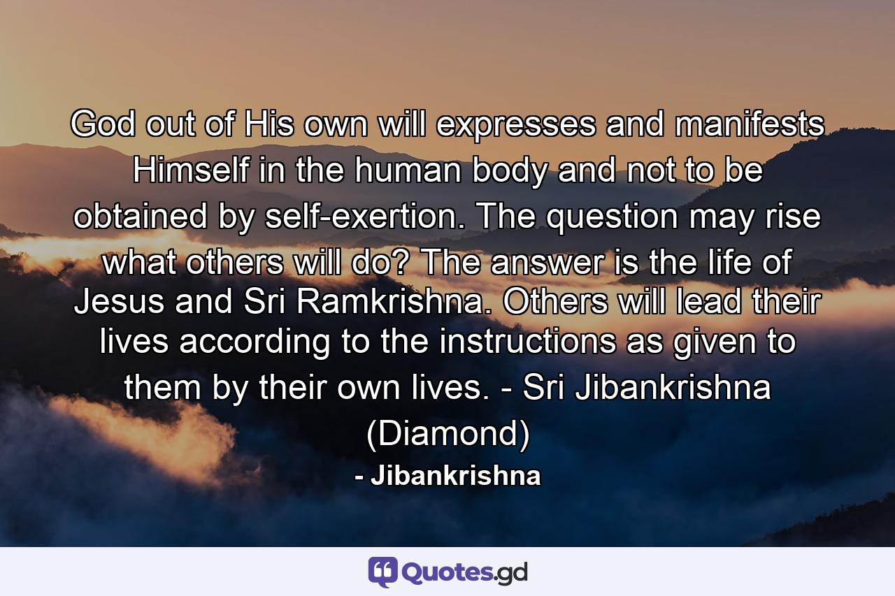 God out of His own will expresses and manifests Himself in the human body and not to be obtained by self-exertion. The question may rise what others will do? The answer is the life of Jesus and Sri Ramkrishna. Others will lead their lives according to the instructions as given to them by their own lives. - Sri Jibankrishna (Diamond) - Quote by Jibankrishna