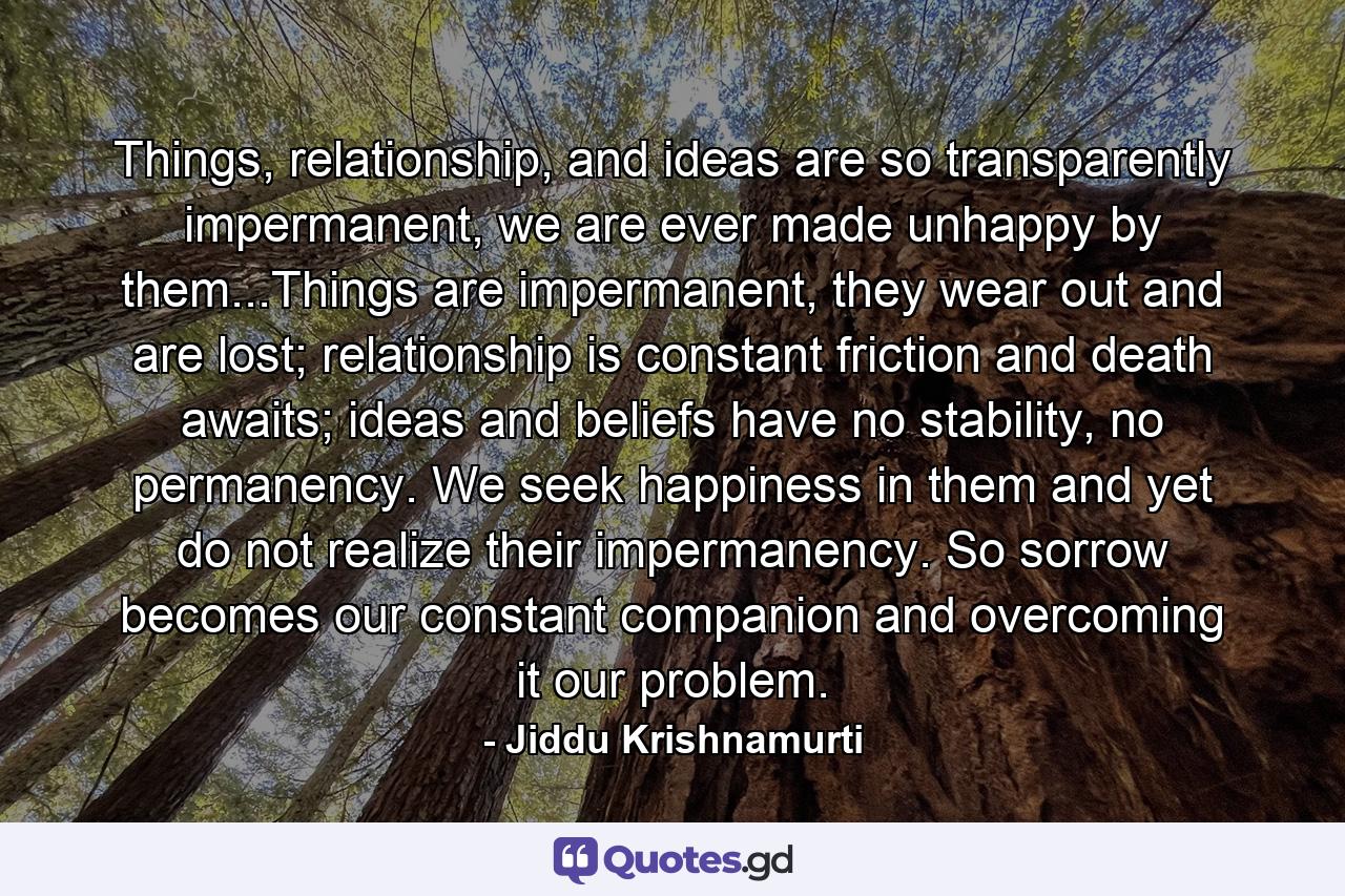 Things, relationship, and ideas are so transparently impermanent, we are ever made unhappy by them...Things are impermanent, they wear out and are lost; relationship is constant friction and death awaits; ideas and beliefs have no stability, no permanency. We seek happiness in them and yet do not realize their impermanency. So sorrow becomes our constant companion and overcoming it our problem. - Quote by Jiddu Krishnamurti