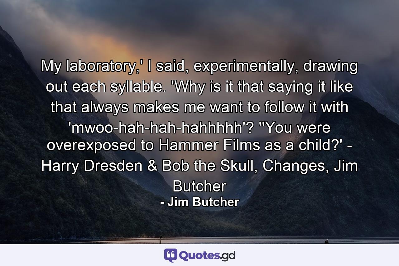 My laboratory,' I said, experimentally, drawing out each syllable. 'Why is it that saying it like that always makes me want to follow it with 'mwoo-hah-hah-hahhhhh'? ''You were overexposed to Hammer Films as a child?' - Harry Dresden & Bob the Skull, Changes, Jim Butcher - Quote by Jim Butcher