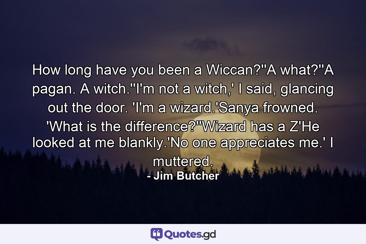 How long have you been a Wiccan?''A what?''A pagan. A witch.''I'm not a witch,' I said, glancing out the door. 'I'm a wizard.'Sanya frowned. 'What is the difference?''Wizard has a Z'He looked at me blankly.'No one appreciates me.' I muttered. - Quote by Jim Butcher