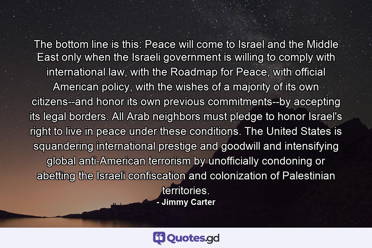 The bottom line is this: Peace will come to Israel and the Middle East only when the Israeli government is willing to comply with international law, with the Roadmap for Peace, with official American policy, with the wishes of a majority of its own citizens--and honor its own previous commitments--by accepting its legal borders. All Arab neighbors must pledge to honor Israel's right to live in peace under these conditions. The United States is squandering international prestige and goodwill and intensifying global anti-American terrorism by unofficially condoning or abetting the Israeli confiscation and colonization of Palestinian territories. - Quote by Jimmy Carter