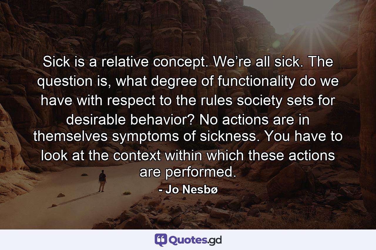 Sick is a relative concept. We’re all sick. The question is, what degree of functionality do we have with respect to the rules society sets for desirable behavior? No actions are in themselves symptoms of sickness. You have to look at the context within which these actions are performed. - Quote by Jo Nesbø