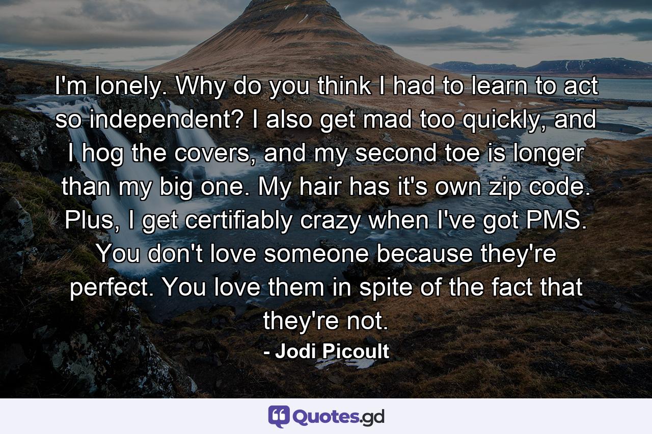 I'm lonely. Why do you think I had to learn to act so independent? I also get mad too quickly, and I hog the covers, and my second toe is longer than my big one. My hair has it's own zip code. Plus, I get certifiably crazy when I've got PMS. You don't love someone because they're perfect. You love them in spite of the fact that they're not. - Quote by Jodi Picoult