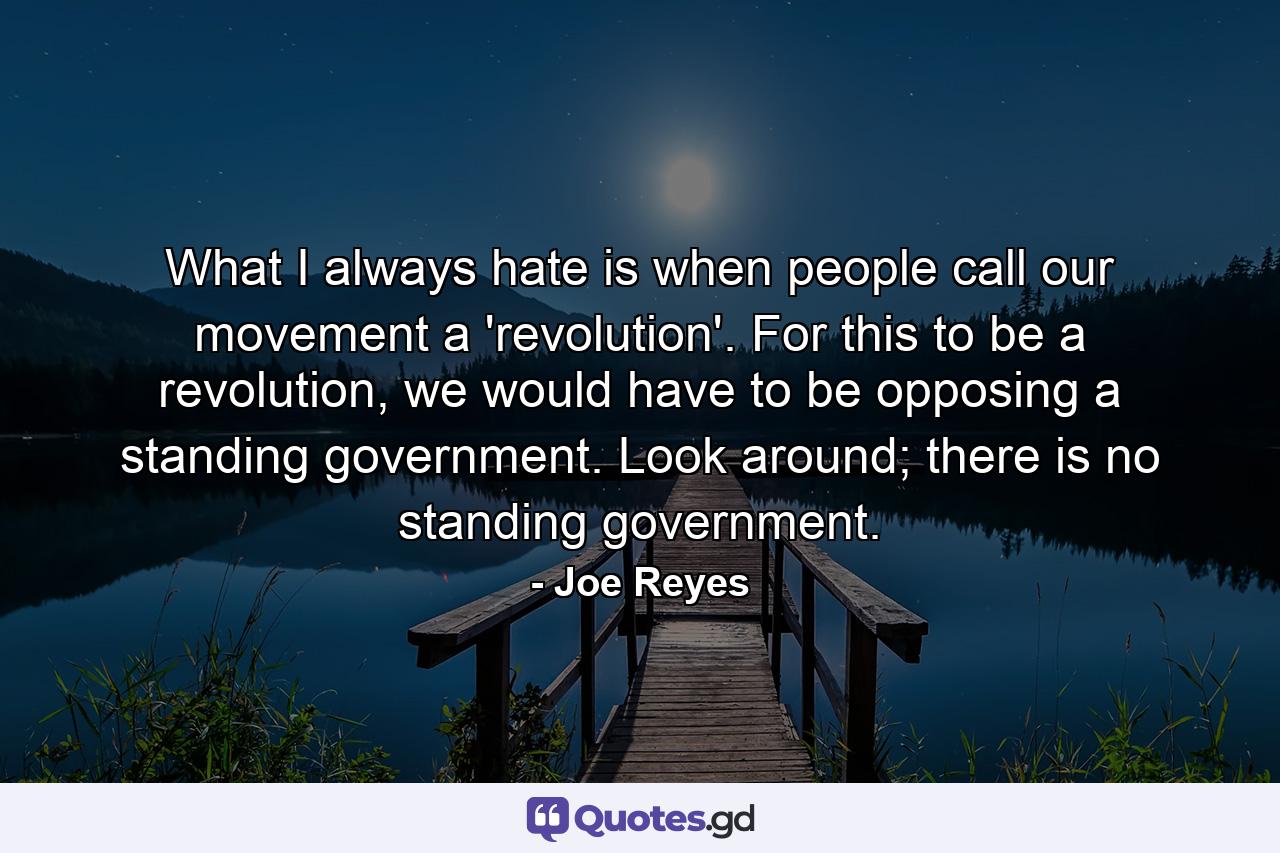 What I always hate is when people call our movement a 'revolution'. For this to be a revolution, we would have to be opposing a standing government. Look around; there is no standing government. - Quote by Joe Reyes