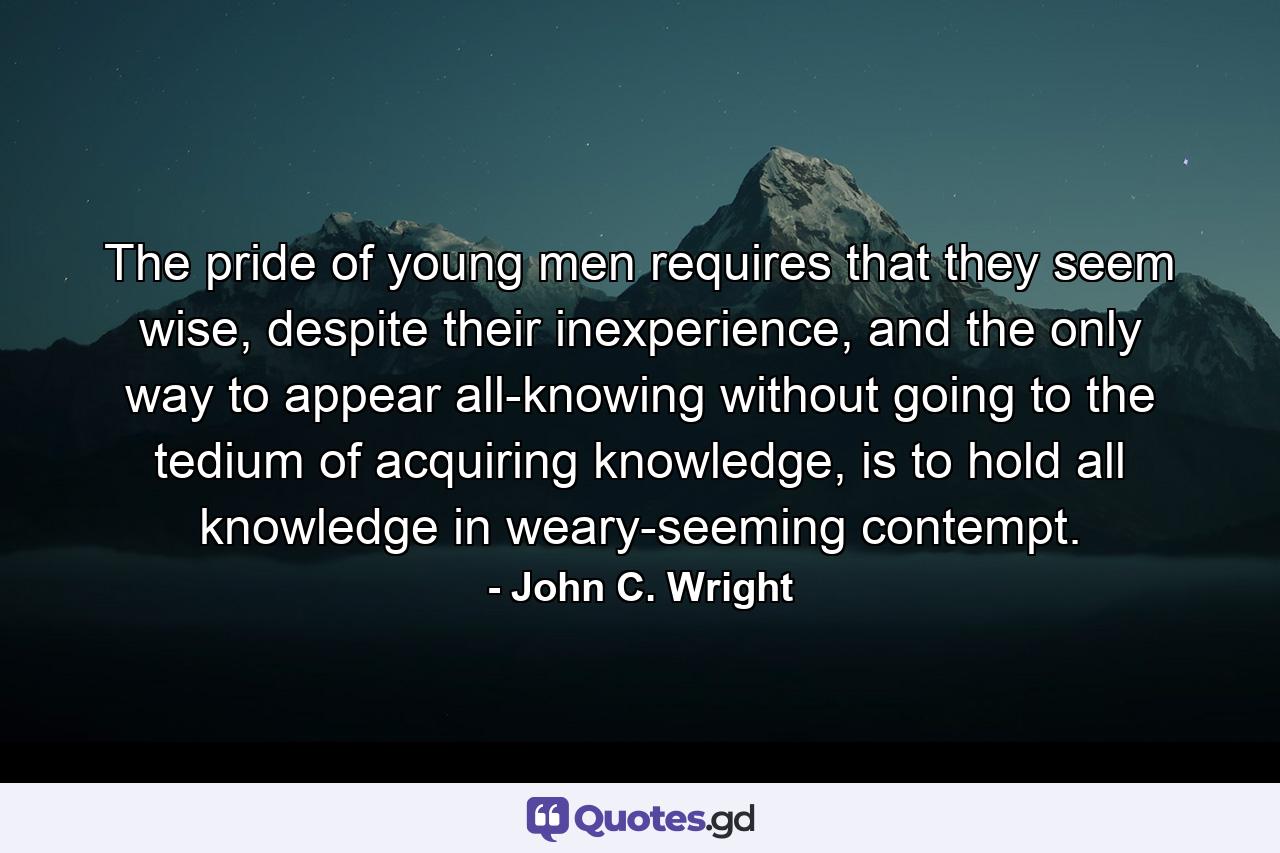 The pride of young men requires that they seem wise, despite their inexperience, and the only way to appear all-knowing without going to the tedium of acquiring knowledge, is to hold all knowledge in weary-seeming contempt. - Quote by John C. Wright