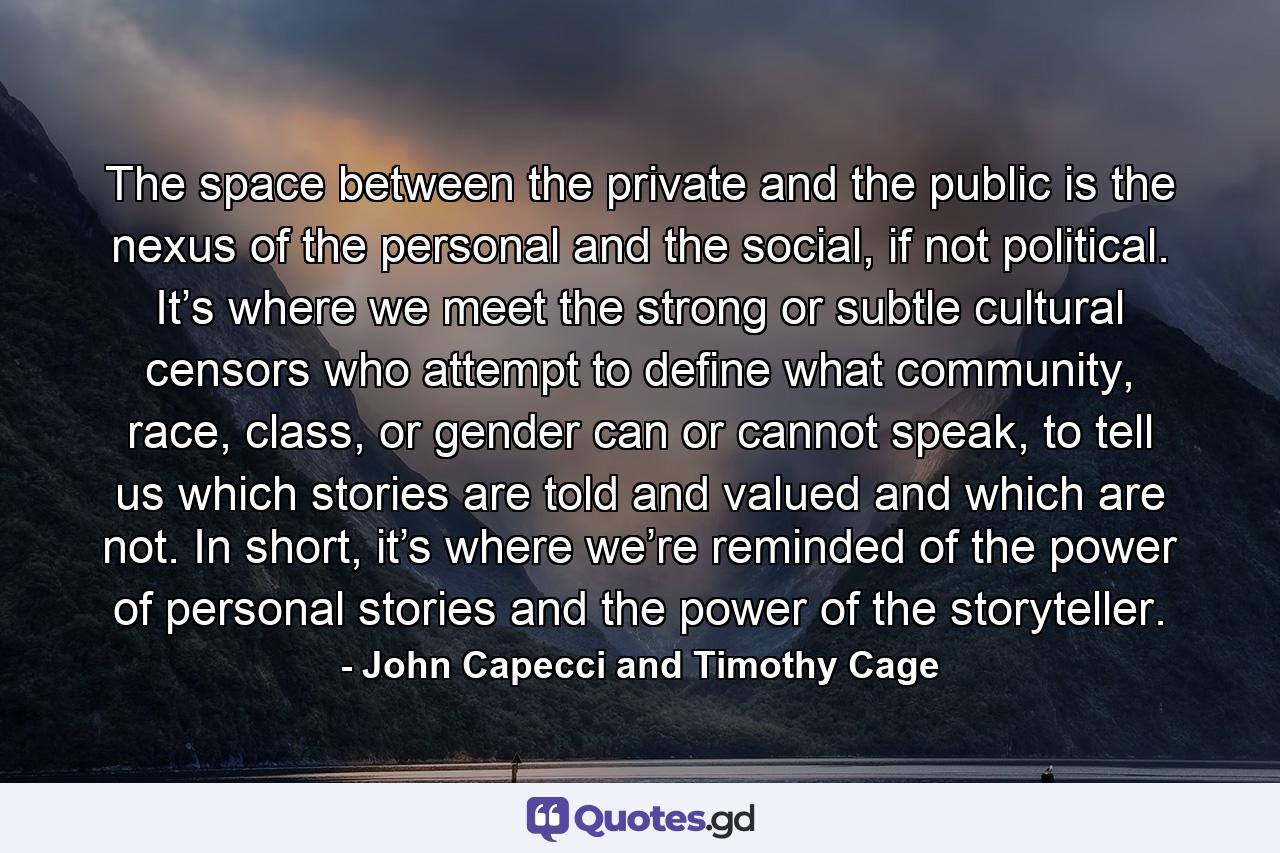 The space between the private and the public is the nexus of the personal and the social, if not political. It’s where we meet the strong or subtle cultural censors who attempt to define what community, race, class, or gender can or cannot speak, to tell us which stories are told and valued and which are not. In short, it’s where we’re reminded of the power of personal stories and the power of the storyteller. - Quote by John Capecci and Timothy Cage