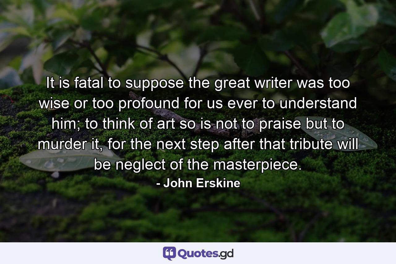 It is fatal to suppose the great writer was too wise or too profound for us ever to understand him; to think of art so is not to praise but to murder it, for the next step after that tribute will be neglect of the masterpiece. - Quote by John Erskine