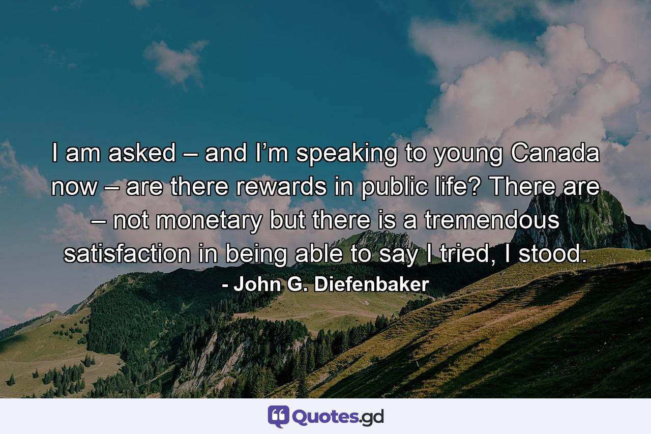 I am asked – and I’m speaking to young Canada now – are there rewards in public life? There are – not monetary but there is a tremendous satisfaction in being able to say I tried, I stood. - Quote by John G. Diefenbaker