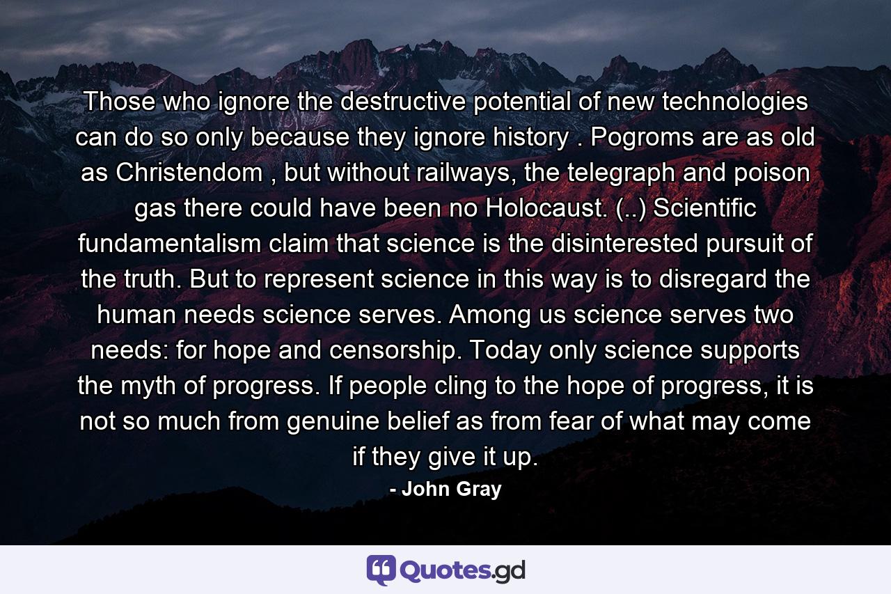 Those who ignore the destructive potential of new technologies can do so only because they ignore history . Pogroms are as old as Christendom , but without railways, the telegraph and poison gas there could have been no Holocaust. (..) Scientific fundamentalism claim that science is the disinterested pursuit of the truth. But to represent science in this way is to disregard the human needs science serves. Among us science serves two needs: for hope and censorship. Today only science supports the myth of progress. If people cling to the hope of progress, it is not so much from genuine belief as from fear of what may come if they give it up. - Quote by John Gray