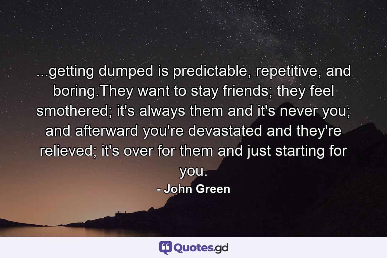 ...getting dumped is predictable, repetitive, and boring.They want to stay friends; they feel smothered; it's always them and it's never you; and afterward you're devastated and they're relieved; it's over for them and just starting for you. - Quote by John Green