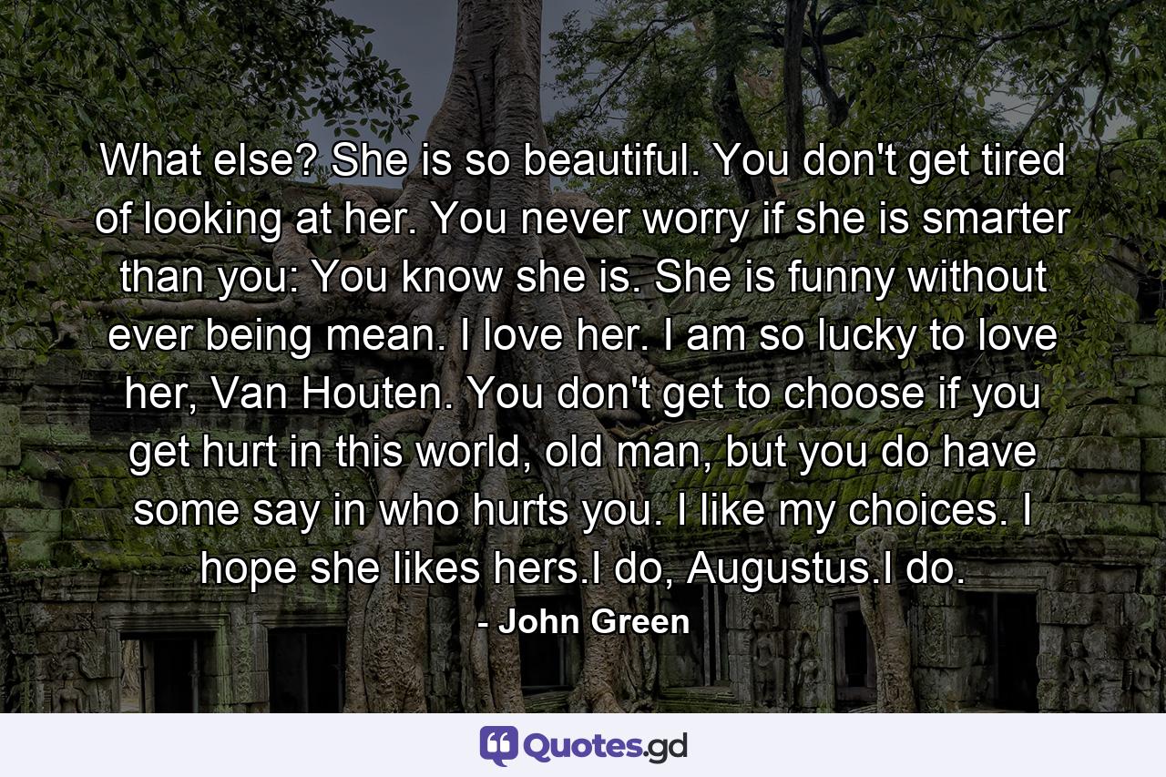 What else? She is so beautiful. You don't get tired of looking at her. You never worry if she is smarter than you: You know she is. She is funny without ever being mean. I love her. I am so lucky to love her, Van Houten. You don't get to choose if you get hurt in this world, old man, but you do have some say in who hurts you. I like my choices. I hope she likes hers.I do, Augustus.I do. - Quote by John Green