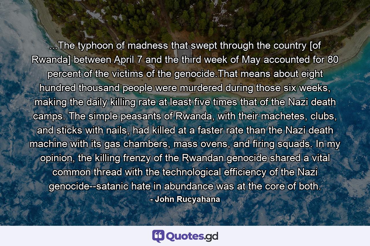 ...The typhoon of madness that swept through the country [of Rwanda] between April 7 and the third week of May accounted for 80 percent of the victims of the genocide.That means about eight hundred thousand people were murdered during those six weeks, making the daily killing rate at least five times that of the Nazi death camps. The simple peasants of Rwanda, with their machetes, clubs, and sticks with nails, had killed at a faster rate than the Nazi death machine with its gas chambers, mass ovens, and firing squads. In my opinion, the killing frenzy of the Rwandan genocide shared a vital common thread with the technological efficiency of the Nazi genocide--satanic hate in abundance was at the core of both. - Quote by John Rucyahana