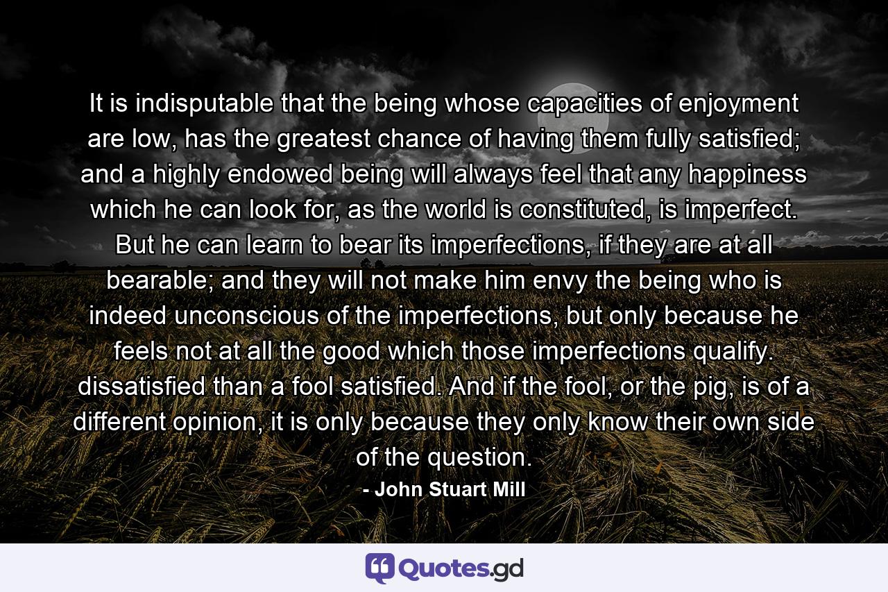 It is indisputable that the being whose capacities of enjoyment are low, has the greatest chance of having them fully satisfied; and a highly endowed being will always feel that any happiness which he can look for, as the world is constituted, is imperfect. But he can learn to bear its imperfections, if they are at all bearable; and they will not make him envy the being who is indeed unconscious of the imperfections, but only because he feels not at all the good which those imperfections qualify.  dissatisfied than a fool satisfied. And if the fool, or the pig, is of a different opinion, it is only because they only know their own side of the question. - Quote by John Stuart Mill