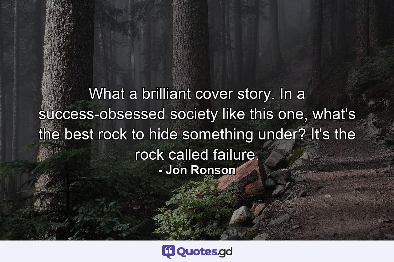 What a brilliant cover story. In a success-obsessed society like this one, what's the best rock to hide something under? It's the rock called failure. - Quote by Jon Ronson