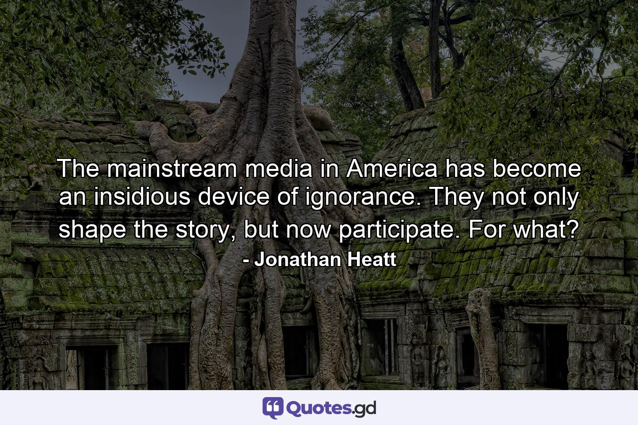 The mainstream media in America has become an insidious device of ignorance. They not only shape the story, but now participate. For what? - Quote by Jonathan Heatt