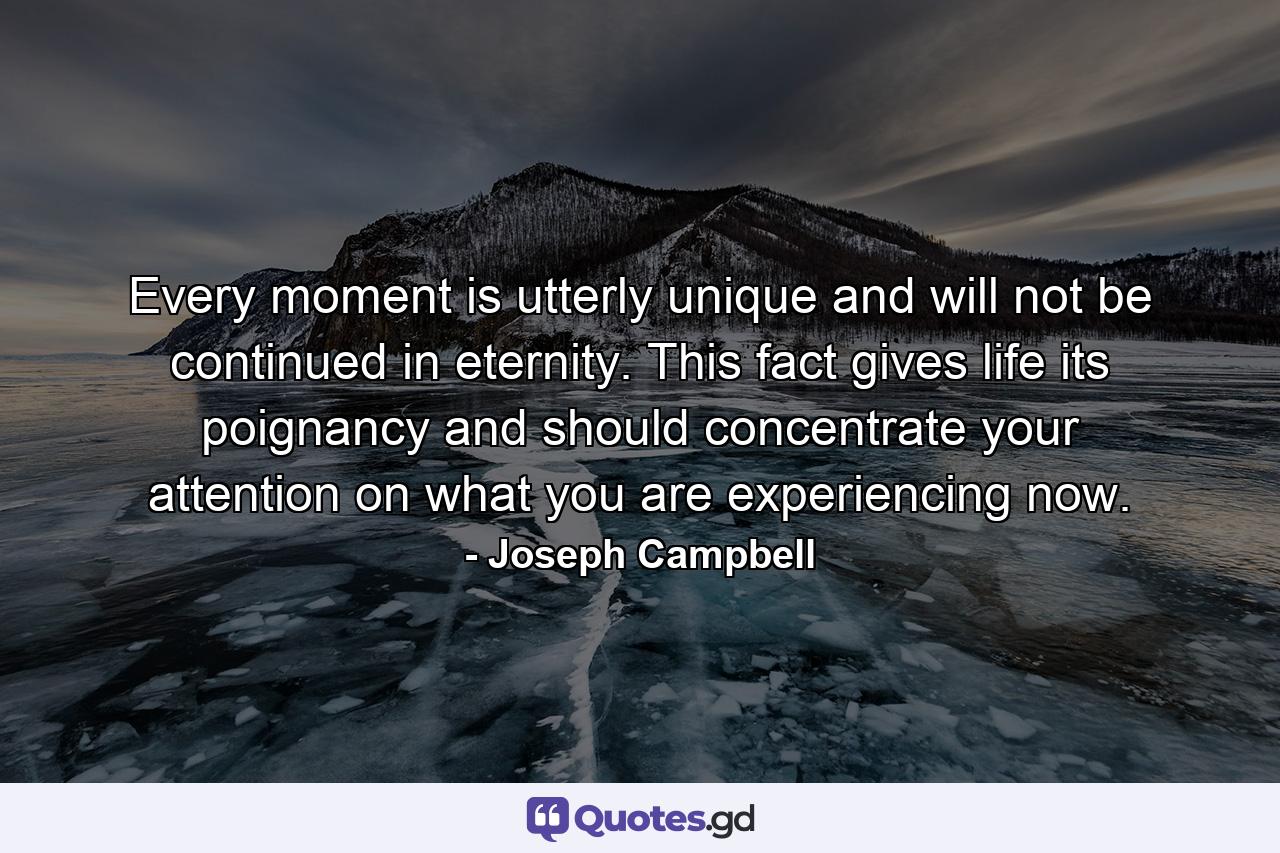 Every moment is utterly unique and will not be continued in eternity. This fact gives life its poignancy and should concentrate your attention on what you are experiencing now. - Quote by Joseph Campbell