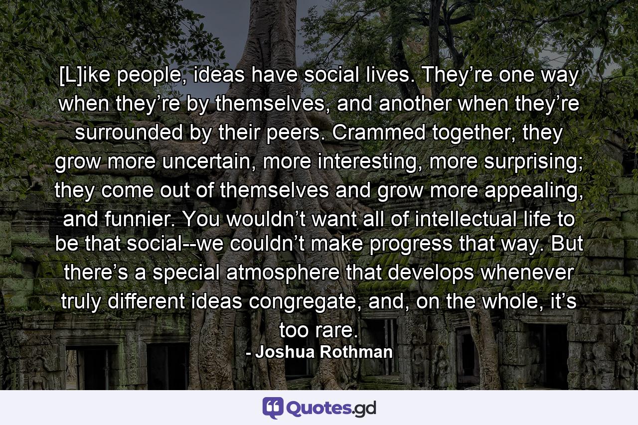 [L]ike people, ideas have social lives. They’re one way when they’re by themselves, and another when they’re surrounded by their peers. Crammed together, they grow more uncertain, more interesting, more surprising; they come out of themselves and grow more appealing, and funnier. You wouldn’t want all of intellectual life to be that social--we couldn’t make progress that way. But there’s a special atmosphere that develops whenever truly different ideas congregate, and, on the whole, it’s too rare. - Quote by Joshua Rothman