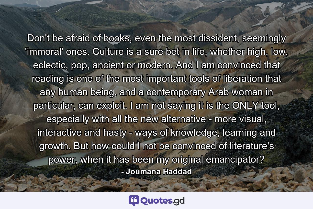 Don't be afraid of books, even the most dissident, seemingly 'immoral' ones. Culture is a sure bet in life, whether high, low, eclectic, pop, ancient or modern. And I am convinced that reading is one of the most important tools of liberation that any human being, and a contemporary Arab woman in particular, can exploit. I am not saying it is the ONLY tool, especially with all the new alternative - more visual, interactive and hasty - ways of knowledge, learning and growth. But how could I not be convinced of literature's power, when it has been my original emancipator? - Quote by Joumana Haddad