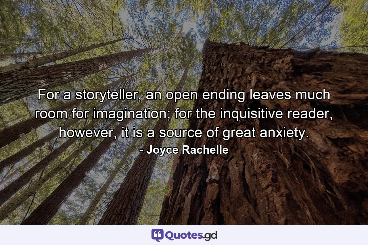 For a storyteller, an open ending leaves much room for imagination; for the inquisitive reader, however, it is a source of great anxiety. - Quote by Joyce Rachelle