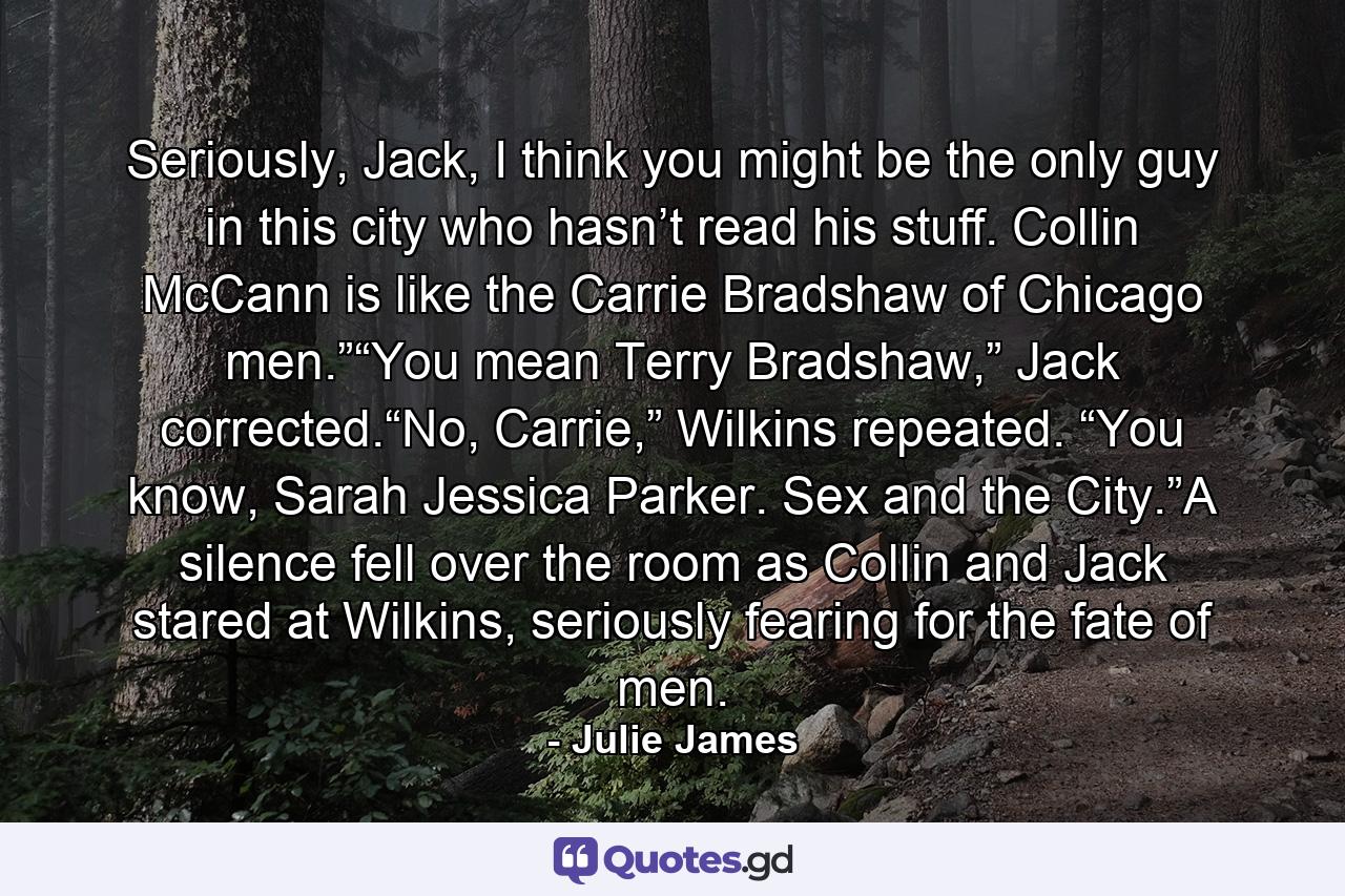 Seriously, Jack, I think you might be the only guy in this city who hasn’t read his stuff. Collin McCann is like the Carrie Bradshaw of Chicago men.”“You mean Terry Bradshaw,” Jack corrected.“No, Carrie,” Wilkins repeated. “You know, Sarah Jessica Parker. Sex and the City.”A silence fell over the room as Collin and Jack stared at Wilkins, seriously fearing for the fate of men. - Quote by Julie James