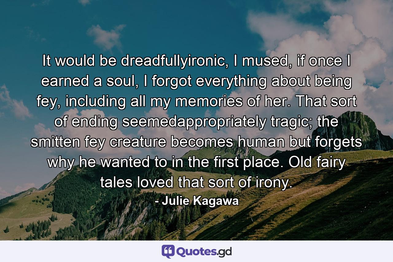 It would be dreadfullyironic, I mused, if once I earned a soul, I forgot everything about being fey, including all my memories of her. That sort of ending seemedappropriately tragic; the smitten fey creature becomes human but forgets why he wanted to in the first place. Old fairy tales loved that sort of irony. - Quote by Julie Kagawa