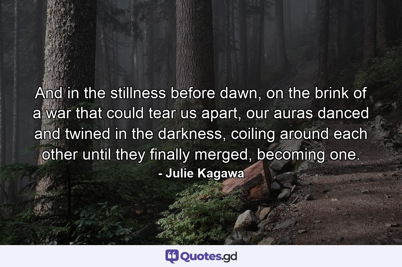 And in the stillness before dawn, on the brink of a war that could tear us apart, our auras danced and twined in the darkness, coiling around each other until they finally merged, becoming one. - Quote by Julie Kagawa