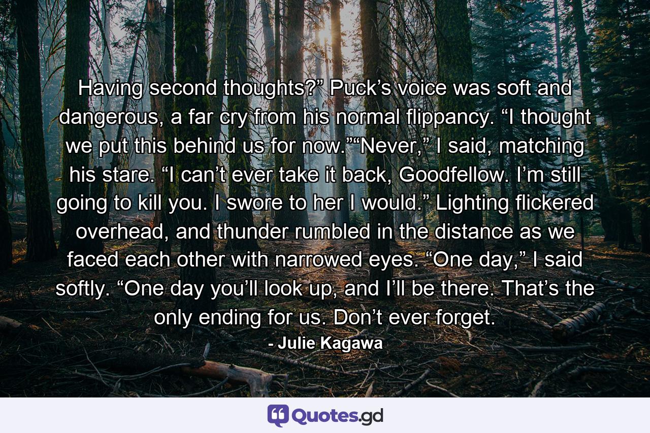 Having second thoughts?” Puck’s voice was soft and dangerous, a far cry from his normal flippancy. “I thought we put this behind us for now.”“Never,” I said, matching his stare. “I can’t ever take it back, Goodfellow. I’m still going to kill you. I swore to her I would.” Lighting flickered overhead, and thunder rumbled in the distance as we faced each other with narrowed eyes. “One day,” I said softly. “One day you’ll look up, and I’ll be there. That’s the only ending for us. Don’t ever forget. - Quote by Julie Kagawa