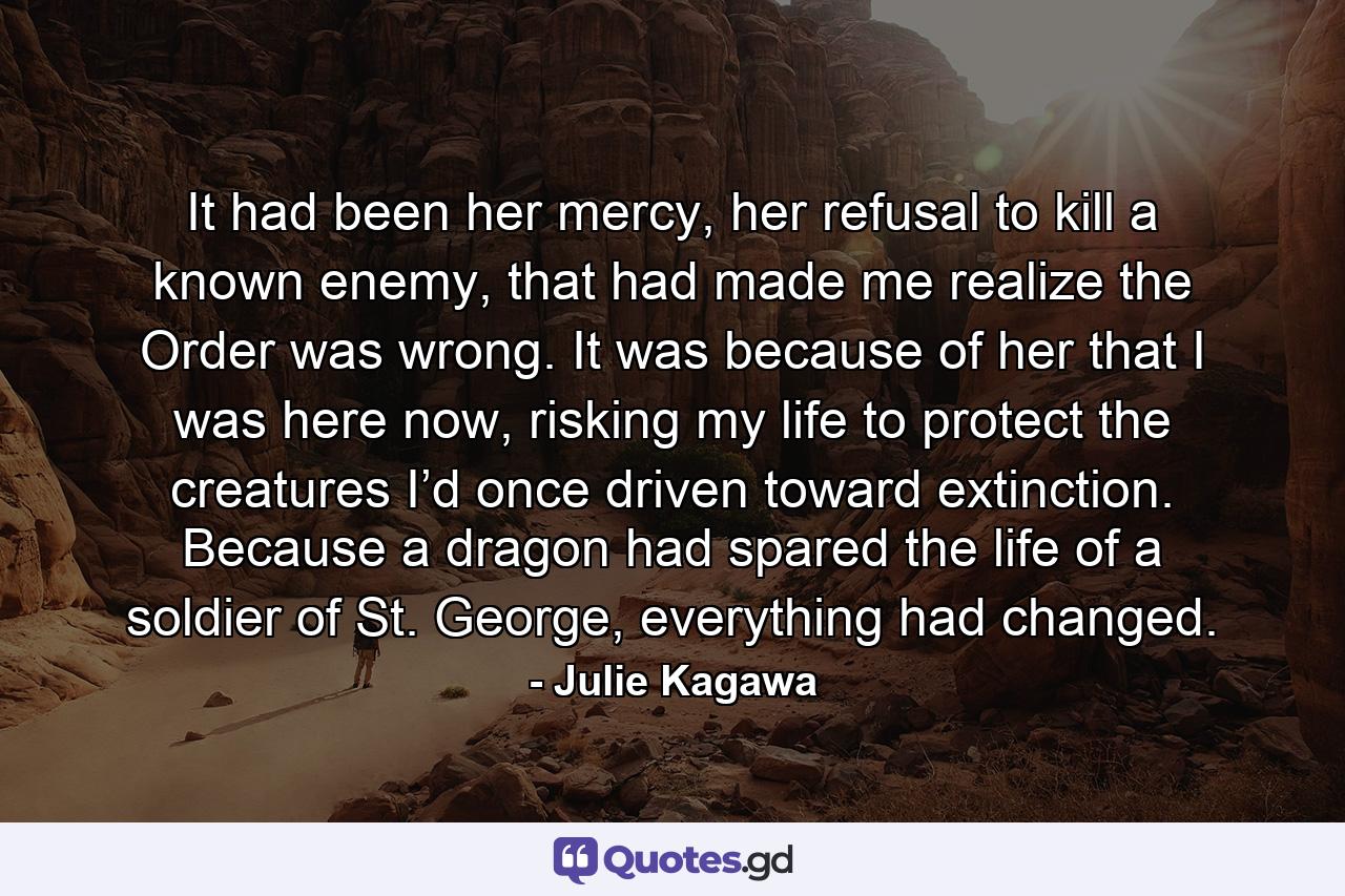 It had been her mercy, her refusal to kill a known enemy, that had made me realize the Order was wrong. It was because of her that I was here now, risking my life to protect the creatures I’d once driven toward extinction. Because a dragon had spared the life of a soldier of St. George, everything had changed. - Quote by Julie Kagawa