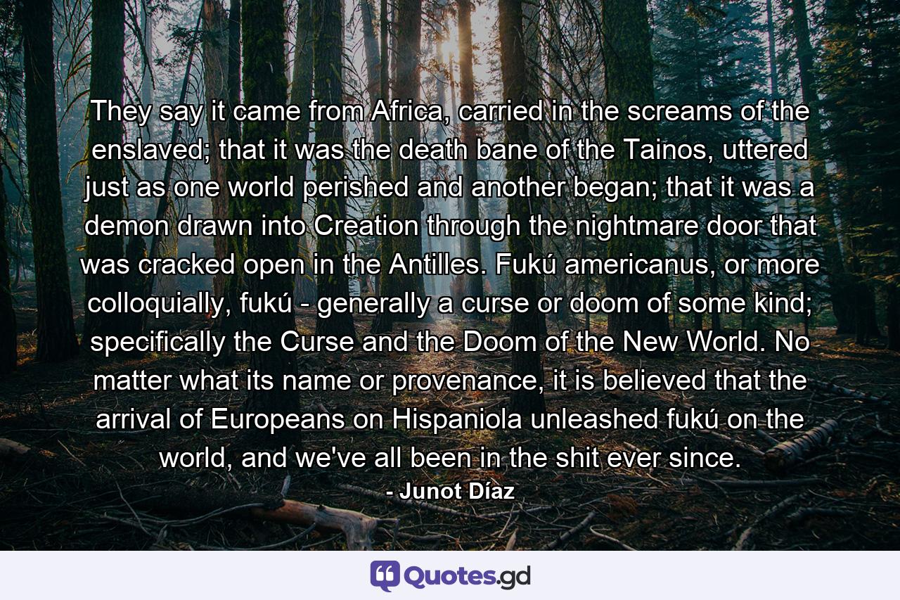 They say it came from Africa, carried in the screams of the enslaved; that it was the death bane of the Tainos, uttered just as one world perished and another began; that it was a demon drawn into Creation through the nightmare door that was cracked open in the Antilles. Fukú americanus, or more colloquially, fukú - generally a curse or doom of some kind; specifically the Curse and the Doom of the New World. No matter what its name or provenance, it is believed that the arrival of Europeans on Hispaniola unleashed fukú on the world, and we've all been in the shit ever since. - Quote by Junot Díaz