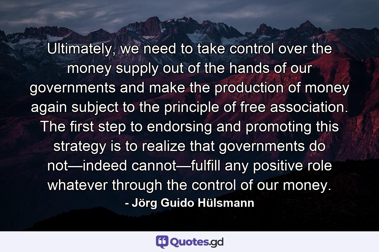 Ultimately, we need to take control over the money supply out of the hands of our governments and make the production of money again subject to the principle of free association. The first step to endorsing and promoting this strategy is to realize that governments do not—indeed cannot—fulfill any positive role whatever through the control of our money. - Quote by Jörg Guido Hülsmann