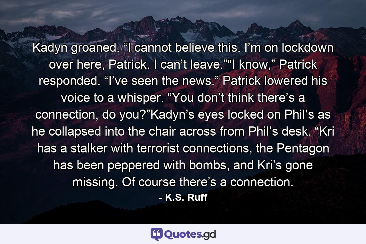 Kadyn groaned. “I cannot believe this. I’m on lockdown over here, Patrick. I can’t leave.”“I know,” Patrick responded. “I’ve seen the news.” Patrick lowered his voice to a whisper. “You don’t think there’s a connection, do you?”Kadyn’s eyes locked on Phil’s as he collapsed into the chair across from Phil’s desk. “Kri has a stalker with terrorist connections, the Pentagon has been peppered with bombs, and Kri’s gone missing. Of course there’s a connection. - Quote by K.S. Ruff