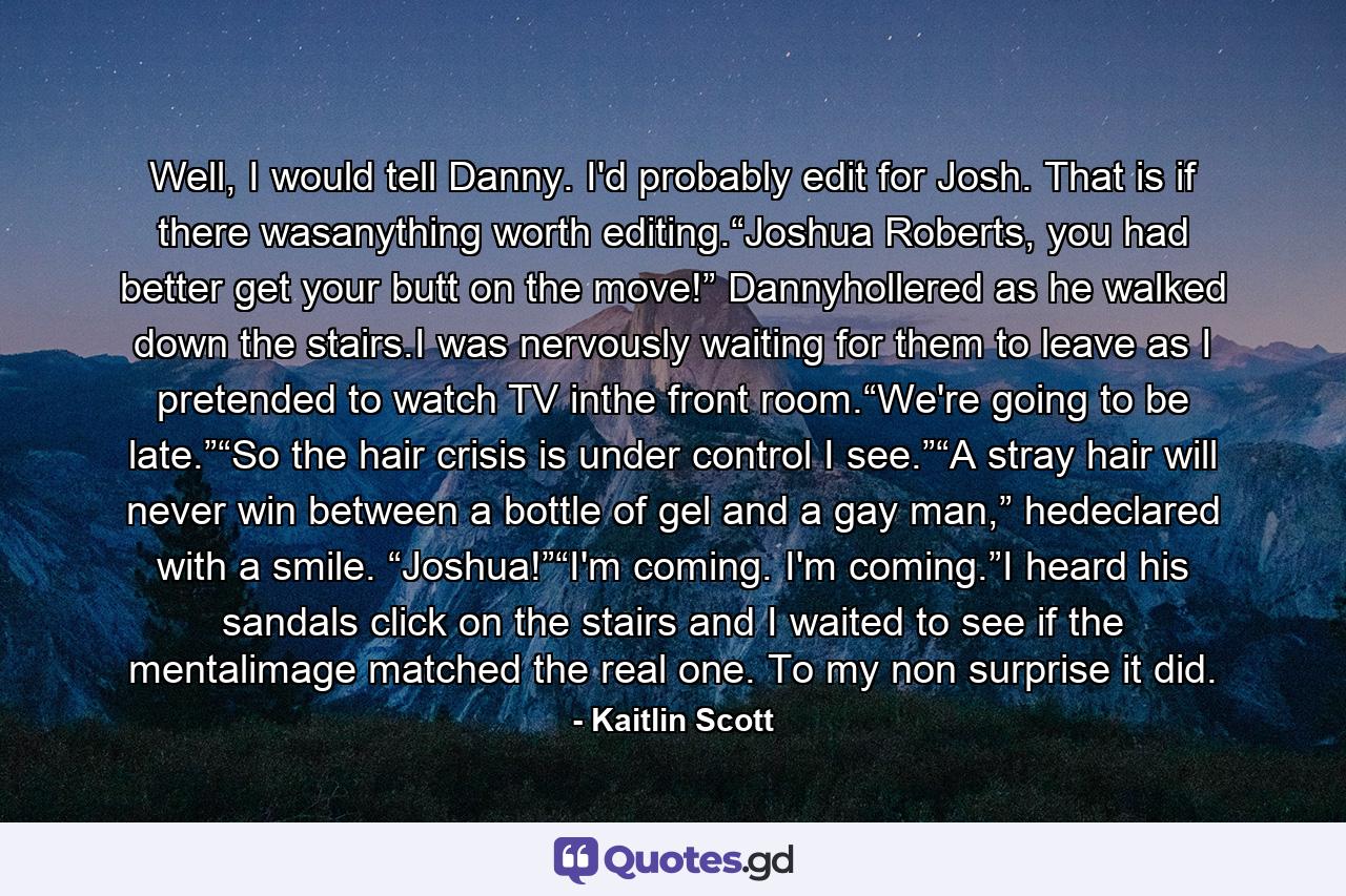 Well, I would tell Danny. I'd probably edit for Josh. That is if there wasanything worth editing.“Joshua Roberts, you had better get your butt on the move!” Dannyhollered as he walked down the stairs.I was nervously waiting for them to leave as I pretended to watch TV inthe front room.“We're going to be late.”“So the hair crisis is under control I see.”“A stray hair will never win between a bottle of gel and a gay man,” hedeclared with a smile. “Joshua!”“I'm coming. I'm coming.”I heard his sandals click on the stairs and I waited to see if the mentalimage matched the real one. To my non surprise it did. - Quote by Kaitlin Scott