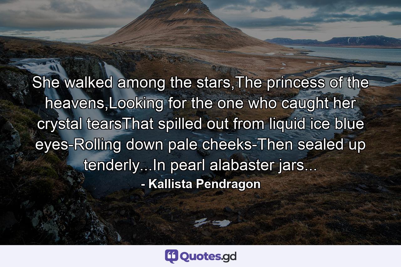 She walked among the stars,The princess of the heavens,Looking for the one who caught her crystal tearsThat spilled out from liquid ice blue eyes-Rolling down pale cheeks-Then sealed up tenderly...In pearl alabaster jars... - Quote by Kallista Pendragon