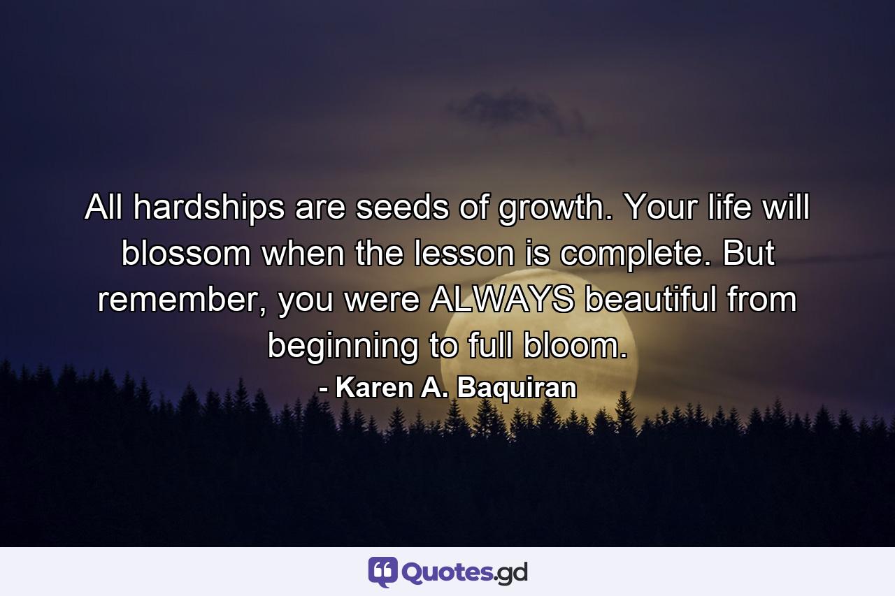 All hardships are seeds of growth. Your life will blossom when the lesson is complete. But remember, you were ALWAYS beautiful from beginning to full bloom. - Quote by Karen A. Baquiran