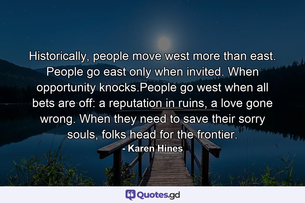 Historically, people move west more than east. People go east only when invited. When opportunity knocks.People go west when all bets are off: a reputation in ruins, a love gone wrong. When they need to save their sorry souls, folks head for the frontier. - Quote by Karen Hines