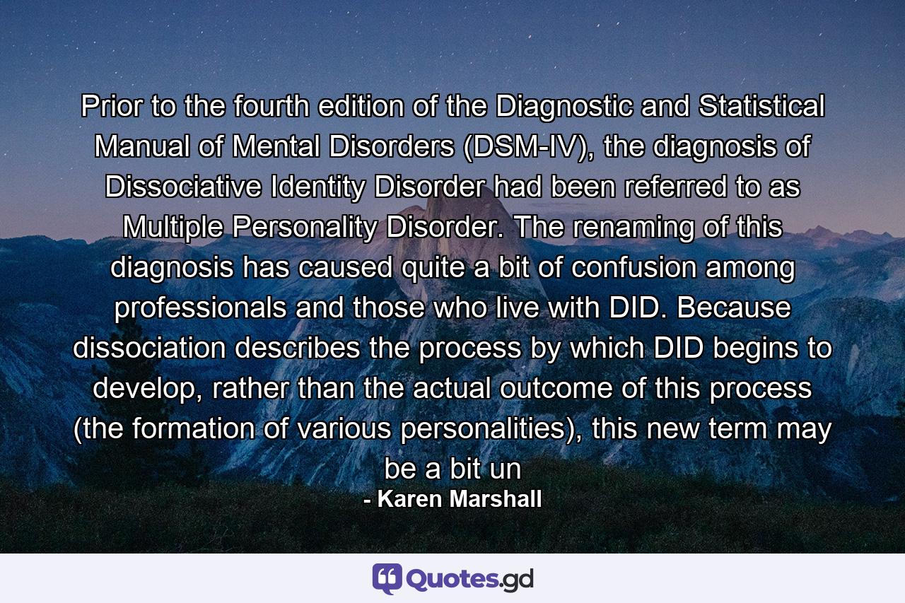 Prior to the fourth edition of the Diagnostic and Statistical Manual of Mental Disorders (DSM-IV), the diagnosis of Dissociative Identity Disorder had been referred to as Multiple Personality Disorder. The renaming of this diagnosis has caused quite a bit of confusion among professionals and those who live with DID. Because dissociation describes the process by which DID begins to develop, rather than the actual outcome of this process (the formation of various personalities), this new term may be a bit un - Quote by Karen Marshall