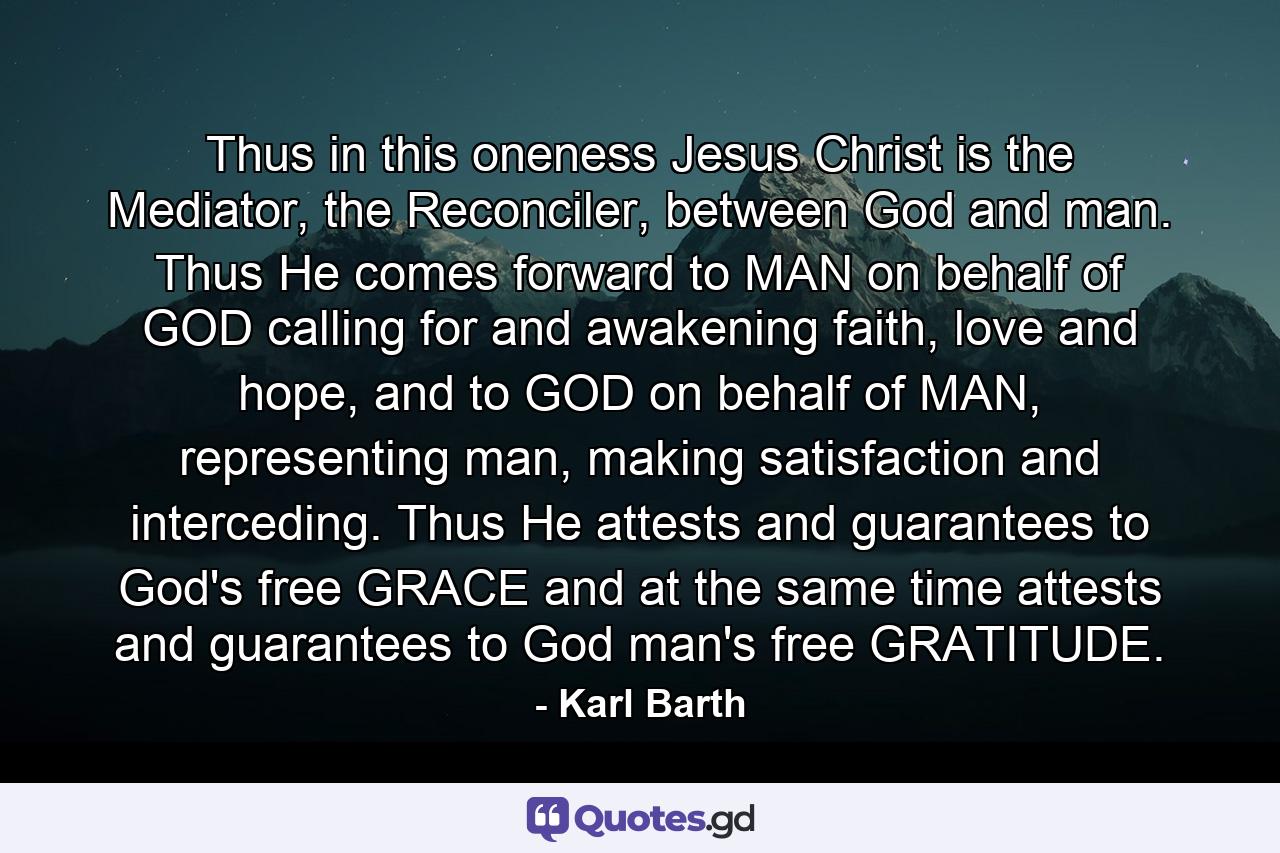 Thus in this oneness Jesus Christ is the Mediator, the Reconciler, between God and man. Thus He comes forward to MAN on behalf of GOD calling for and awakening faith, love and hope, and to GOD on behalf of MAN, representing man, making satisfaction and interceding. Thus He attests and guarantees to God's free GRACE and at the same time attests and guarantees to God man's free GRATITUDE. - Quote by Karl Barth