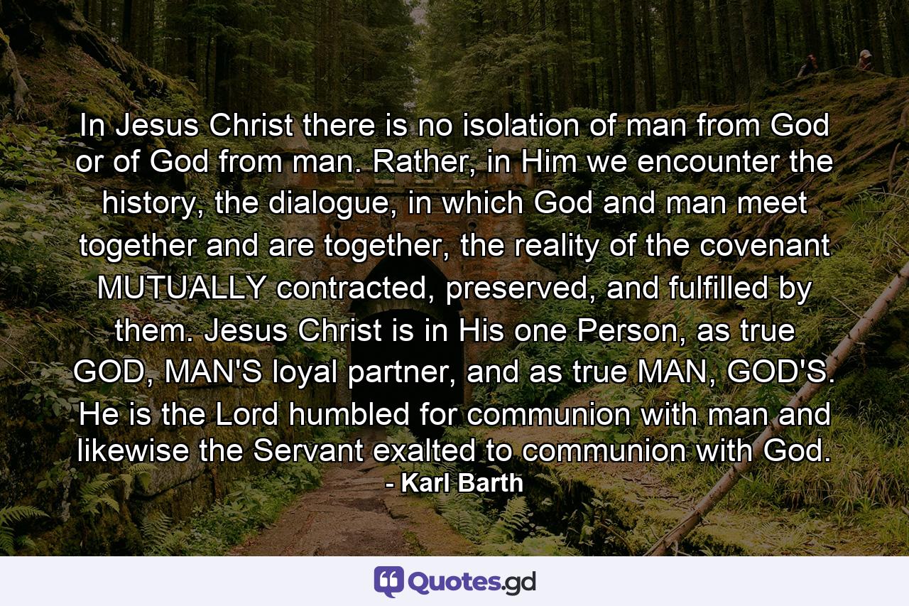 In Jesus Christ there is no isolation of man from God or of God from man. Rather, in Him we encounter the history, the dialogue, in which God and man meet together and are together, the reality of the covenant MUTUALLY contracted, preserved, and fulfilled by them. Jesus Christ is in His one Person, as true GOD, MAN'S loyal partner, and as true MAN, GOD'S. He is the Lord humbled for communion with man and likewise the Servant exalted to communion with God. - Quote by Karl Barth